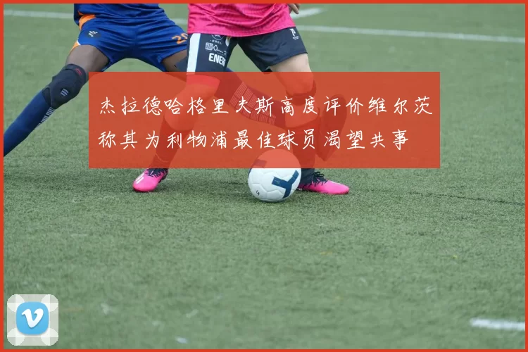 杰拉德哈格里夫斯高度评价维尔茨称其为利物浦最佳球员渴望共事