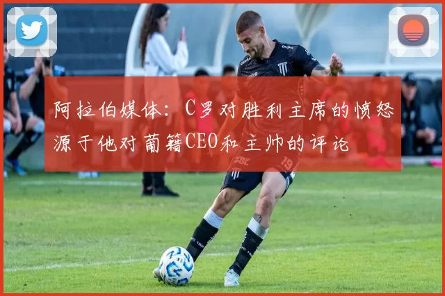 阿拉伯媒体：C罗对胜利主席的愤怒源于他对葡籍CEO和主帅的评论