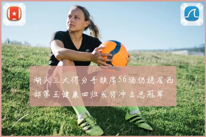 湖人三大得分手缺席56场仍稳居西部第五健康回归或将冲击总冠军