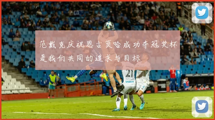 范戴克庆祝恩古莫哈成功夺冠奖杯是我们共同的追求与目标