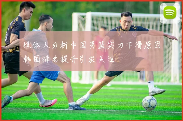 媒体人分析中国男篮实力下滑原因韩国排名提升引发关注