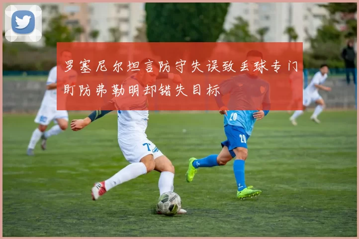 罗塞尼尔坦言防守失误致丢球专门盯防弗勒明却错失目标