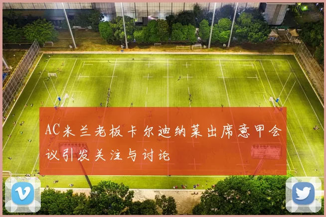 AC米兰老板卡尔迪纳莱出席意甲会议引发关注与讨论