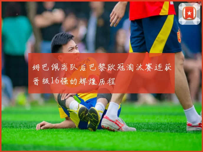 姆巴佩离队后巴黎欧冠淘汰赛连获晋级16强的辉煌历程