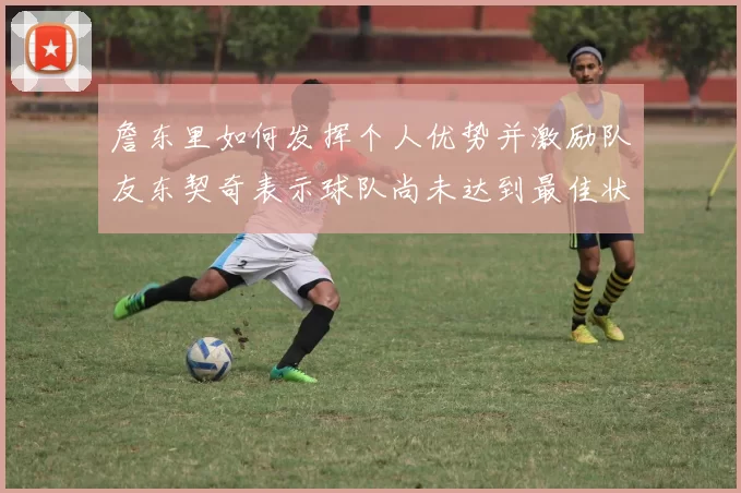 詹东里如何发挥个人优势并激励队友东契奇表示球队尚未达到最佳状态