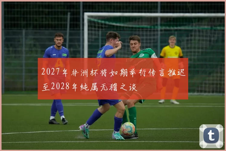 2027年非洲杯将如期举行传言推迟至2028年纯属无稽之谈