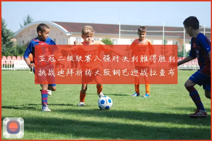 亚冠二级联赛八强对决利雅得胜利挑战迪拜祈祷大阪钢巴迎战拉查布里府