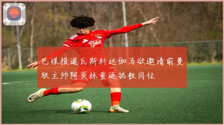 巴媒报道瓦斯科达伽马欲邀请前曼联主帅阿莫林重返执教岗位