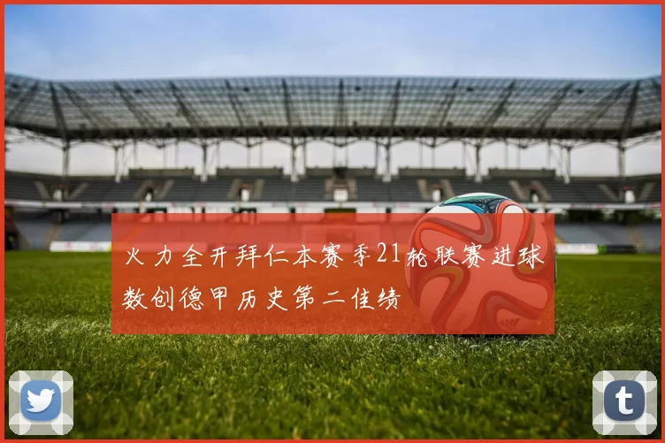 火力全开拜仁本赛季21轮联赛进球数创德甲历史第二佳绩