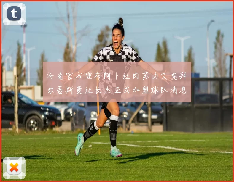 河南官方宣布阿卜杜肉苏力艾克拜尔吾斯曼杜长杰正式加盟球队消息
