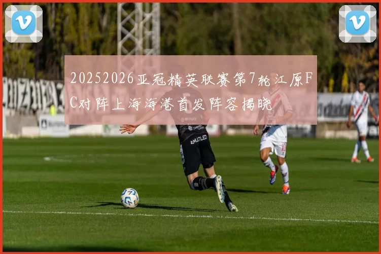 20252026亚冠精英联赛第7轮江原FC对阵上海海港首发阵容揭晓