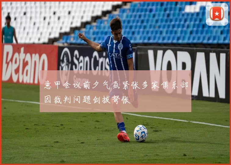 意甲会议前夕气氛紧张多家俱乐部因裁判问题剑拔弩张