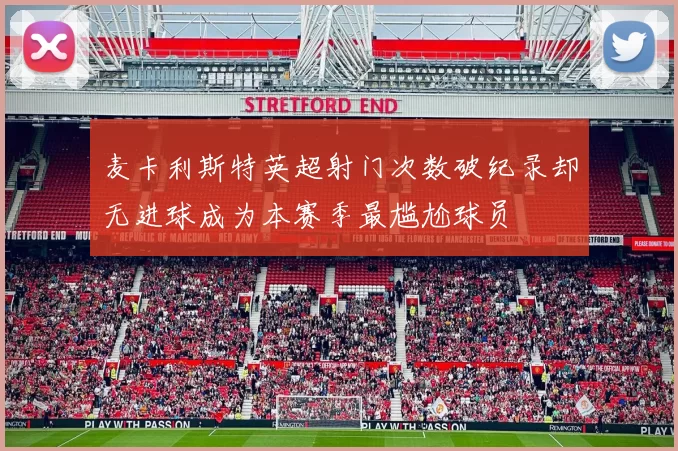麦卡利斯特英超射门次数破纪录却无进球成为本赛季最尴尬球员