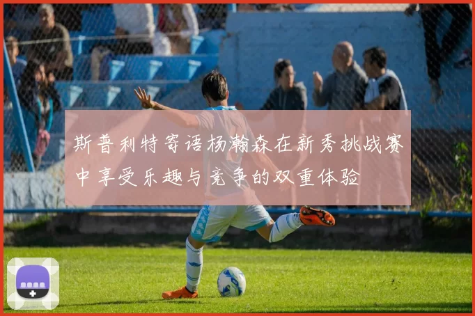 斯普利特寄语杨瀚森在新秀挑战赛中享受乐趣与竞争的双重体验