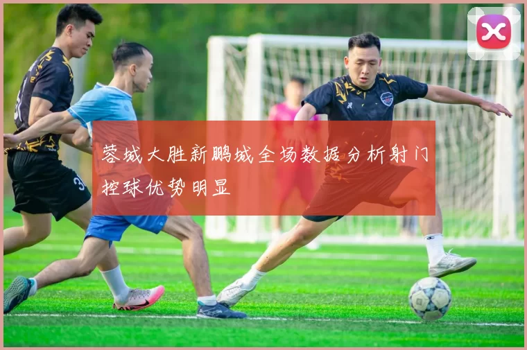 蓉城大胜新鹏城全场数据分析射门控球优势明显