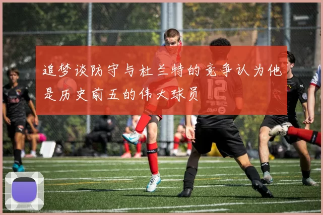 追梦谈防守与杜兰特的竞争认为他是历史前五的伟大球员