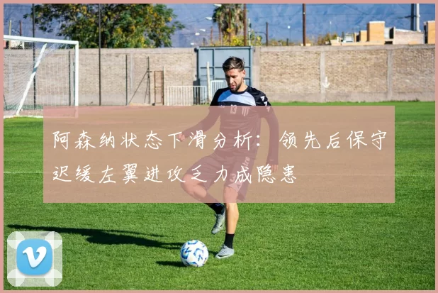 阿森纳状态下滑分析：领先后保守迟缓左翼进攻乏力成隐患