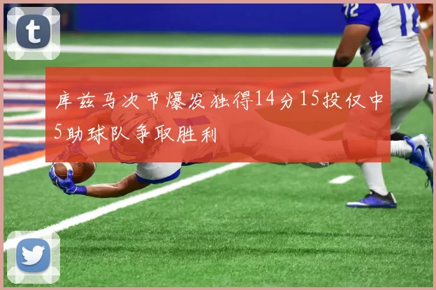 库兹马次节爆发独得14分15投仅中5助球队争取胜利