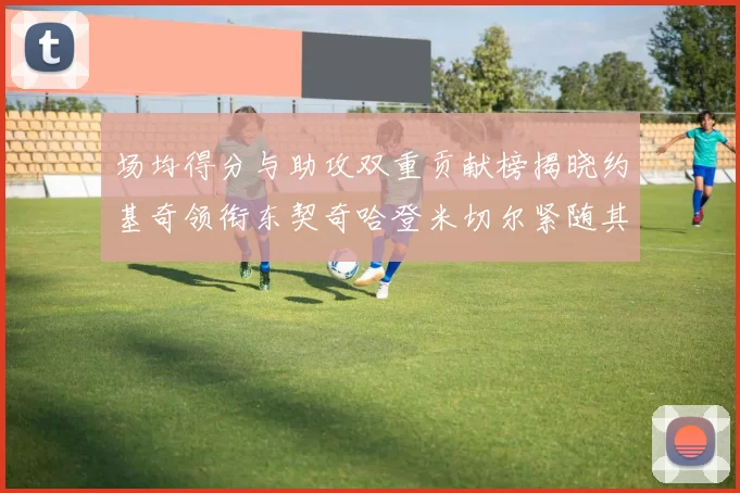 场均得分与助攻双重贡献榜揭晓约基奇领衔东契奇哈登米切尔紧随其后