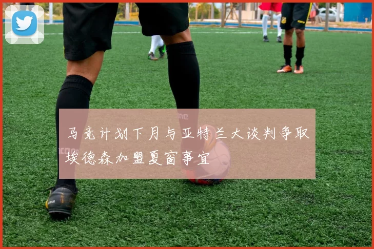 马竞计划下月与亚特兰大谈判争取埃德森加盟夏窗事宜